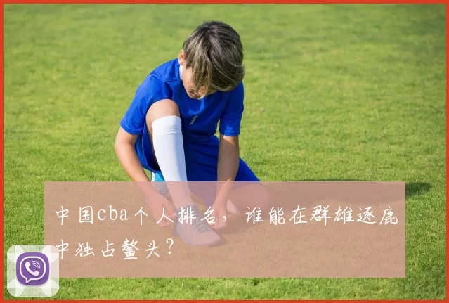 中国cba个人排名，谁能在群雄逐鹿中独占鳌头？