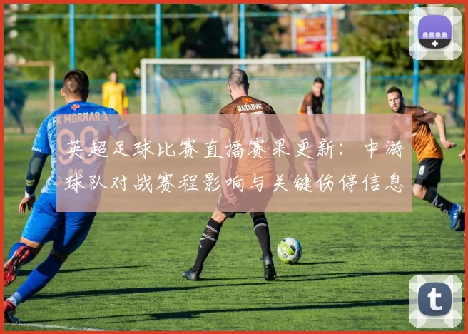 英超足球比赛直播赛果更新：中游球队对战赛程影响与关键伤停信息汇总