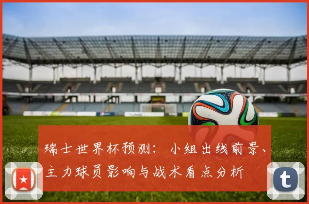瑞士世界杯预测:小组出线前景、主力球员影响与战术看点分析
