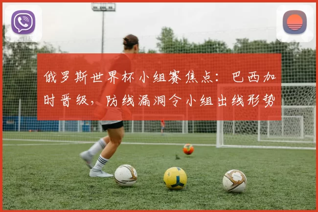 俄罗斯世界杯小组赛焦点:巴西加时晋级,防线漏洞令小组出线形势复杂化