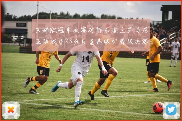 朱婷欧冠半决赛对阵东道主罗马尼亚劲旅夺23分瓦基弗银行晋级决赛