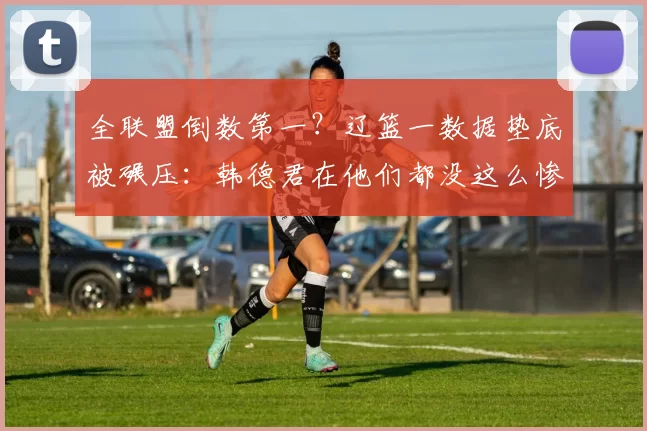 全联盟倒数第一？辽篮一数据垫底被碾压：韩德君在他们都没这么惨