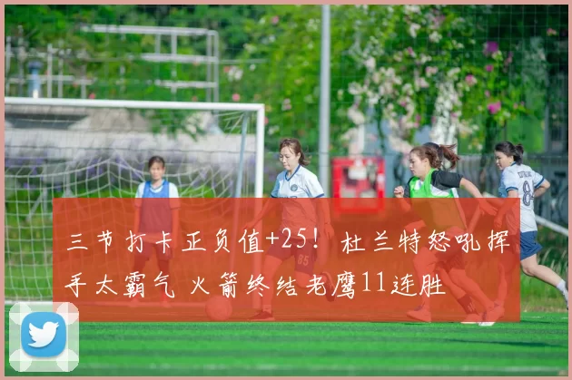 三节打卡正负值+25！杜兰特怒吼挥手太霸气 火箭终结老鹰11连胜