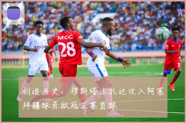 创造历史，穆斯塔法扎达攻入阿塞拜疆球员欧冠正赛首球