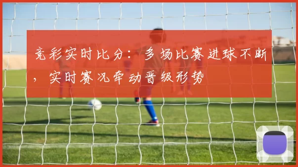 竞彩实时比分：多场比赛进球不断，实时赛况牵动晋级形势
