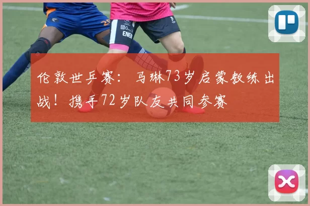 伦敦世乒赛：马琳73岁启蒙教练出战！携手72岁队友共同参赛