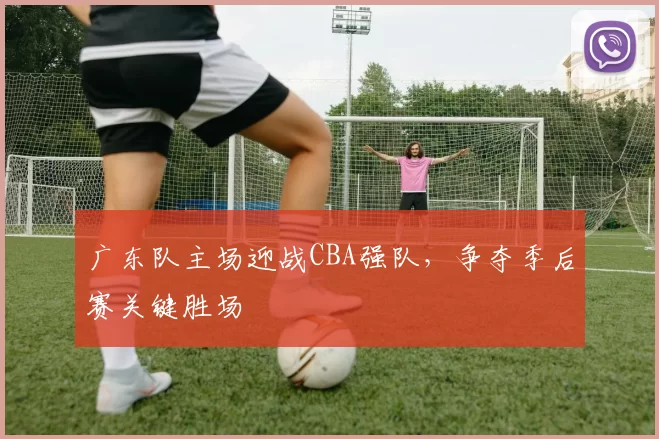 广东队主场迎战CBA强队，争夺季后赛关键胜场