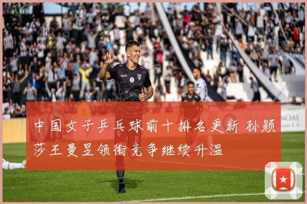 中国女子乒乓球前十排名更新 孙颖莎王曼昱领衔竞争继续升温