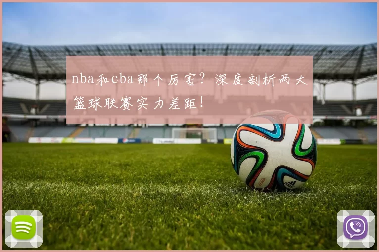 nba和cba那个厉害？深度剖析两大篮球联赛实力差距！