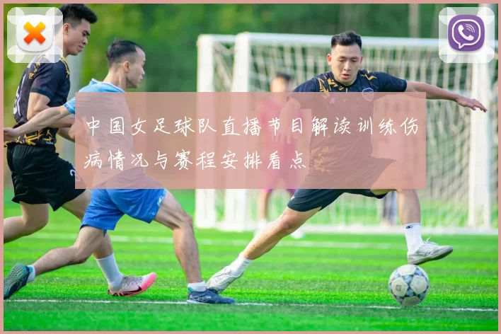 中国女足球队直播节目解读训练伤病情况与赛程安排看点